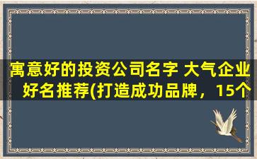 寓意好的投资公司名字 大气企业好名推荐(打造成功品牌，15个好听的投资公司名字推荐)